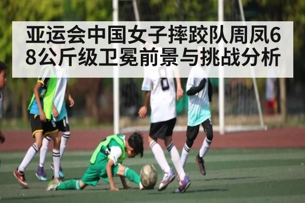 亚运会中国女子摔跤队周凤68公斤级卫冕前景与挑战分析